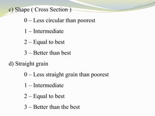 c) Shape ( Cross Section )
0 – Less circular than poorest
1 – Intermediate
2 – Equal to best
3 – Better than best
d) Straight grain
0 – Less straight grain than poorest
1 – Intermediate
2 – Equal to best
3 – Better than the best
 