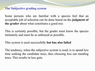 The Subjective grading system
Some persons who are familiar with a species feel that an
acceptable job of selection can be done based on the judgment of
the grader about what constitutes a good tree
This is certainly possible, but the grader must know the species
intimately and must be as unbiased as possible.
This system is used successfully but has also failed
The tendency, when the subjective system is used, is to spend less
time seeking the candidate trees, thus choosing less out standing
trees. This results in less gain.
 