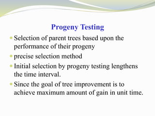 Progeny Testing
 Selection of parent trees based upon the
performance of their progeny
 precise selection method
 Initial selection by progeny testing lengthens
the time interval.
 Since the goal of tree improvement is to
achieve maximum amount of gain in unit time.
 