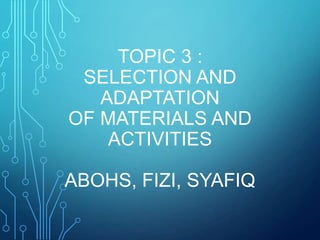 TOPIC 3 :
SELECTION AND
ADAPTATION
OF MATERIALS AND
ACTIVITIES
ABOHS, FIZI, SYAFIQ
 