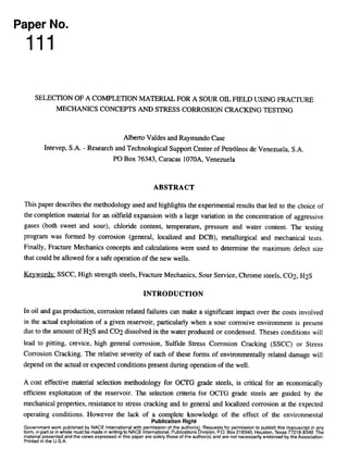 Paper No.
111
SELECTION OF A COMPLETION MATERIAL FOR A SOUR OIL FIELD USING FRACTURE
MECHANICS CONCEPTS AND STRESS CORROSION CRACKING TESTING
Albert0 Valdes and Raymundo Case
Intevep, S.A. - Research and Technological Support Center of Petr6leos de Venezuela, S.A.
PO Box 76343, Caracas 107OA, Venezuela
ABSTRACT
This paper describes the methodology used and highlights the experimental results that led to the choice of
the completion material for an oilfield expansion with a large variation in the concentration of aggressive
gases (both sweet and sour), chloride content, temperature, pressure and water content. The testing
program was formed by corrosion (general, localized and DCB), metallurgical and mechanical tests.
Finally, Fracture Mechanics concepts and calculations were used to determine the maximum defect size
that could be allowed for a safe operation of the new wells.
Keywords: SSCC, High strength steels, Fracture Mechanics, Sour Service, Chrome steels, CO2, H2.S
INTRODUCTION
In oil and gas production, corrosion related failures can make a significant impact over the costs involved
in the actual exploitation of a given reservoir, particularly when a sour corrosive environment is present
due to the amount of H2S and CO2 dissolved in the water produced or condensed. Theses conditions will
lead to pitting, crevice, high general corrosion, Sulfide Stress Corrosion Cracking (SSCC) or Stress
Corrosion Cracking. The relative severity of each of these forms of environmentally related damage will
depend on the actual or expected conditions present during operation of the well.
A cost effective material selection methodology for OCTG grade steels, is critical for an economically
efficient exploitation of the reservoir. The selection criteria for OCI’G grade steels are guided by the
mechanical properties, resistance to stress cracking and to general and localized corrosion at the expected
operating conditions. However the lack of a complete knowledge of the effect of the environmental
Publication Right
Government work
form, in part or in wR
ublished by NACE International with
P
ermission of the author(s
ale must be made in writing to NACE nternational, Publications
b, Requests for permission to publish this manuscript in any
IVISIO~,P.O. Box 218340, Houston. Texas 77218-8340. The
material presented and the views expressed in this paper are solely those of the author(s) and are not necessarily endorsed by the Association.
Printed in the U.S.A.
Raymundo Case - Invoice INV-161410-2QANEB, downloaded on 9/18/2008 8:53:28 AM - Single-user license only, copying and networking prohibited.
 