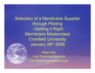Selection of a Membrane Supplier
         through Piloting
         - Getting it Right
     Membrane Masterclass
       Cranfield University
        January 26th 2006
              Peter Hillis
        Lead Technical Specialist
       UU Water Engineering Group
 