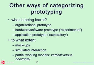 11 ©The McGraw-Hill Companies, 2
Other ways of categorizing
prototyping
• what is being learnt?
– organizational prototype
– hardware/software prototype (‘experimental’)
– application prototype (‘exploratory’)
• to what extent
– mock-ups
– simulated interaction
– partial working models: vertical versus
horizontal
 