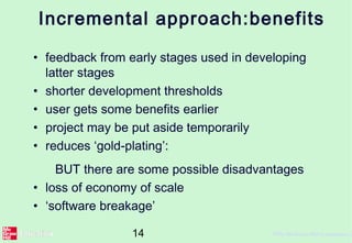 14 ©The McGraw-Hill Companies, 2
Incremental approach:benefits
• feedback from early stages used in developing
latter stages
• shorter development thresholds
• user gets some benefits earlier
• project may be put aside temporarily
• reduces ‘gold-plating’:
BUT there are some possible disadvantages
• loss of economy of scale
• ‘software breakage’
 