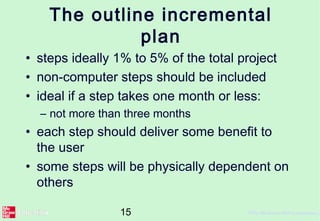 15 ©The McGraw-Hill Companies, 2
The outline incremental
plan
• steps ideally 1% to 5% of the total project
• non-computer steps should be included
• ideal if a step takes one month or less:
– not more than three months
• each step should deliver some benefit to
the user
• some steps will be physically dependent on
others
 