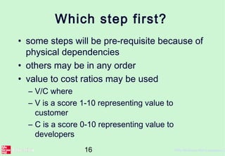 16 ©The McGraw-Hill Companies, 2
Which step first?
• some steps will be pre-requisite because of
physical dependencies
• others may be in any order
• value to cost ratios may be used
– V/C where
– V is a score 1-10 representing value to
customer
– C is a score 0-10 representing value to
developers
 