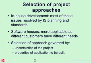 2 ©The McGraw-Hill Companies, 2
Selection of project
approaches
• In-house development: most of these
issues resolved by IS planning and
standards
• Software houses: more applicable as
different customers have different needs
• Selection of approach governed by:
– uncertainties of the project
– properties of application to be built
 