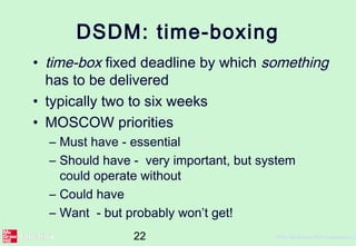 22 ©The McGraw-Hill Companies, 2
DSDM: time-boxing
• time-box fixed deadline by which something
has to be delivered
• typically two to six weeks
• MOSCOW priorities
– Must have - essential
– Should have - very important, but system
could operate without
– Could have
– Want - but probably won’t get!
 