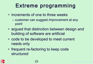 23 ©The McGraw-Hill Companies, 2
Extreme programming
• increments of one to three weeks
– customer can suggest improvement at any
point
• argued that distinction between design and
building of software are artificial
• code to be developed to meet current
needs only
• frequent re-factoring to keep code
structured
 