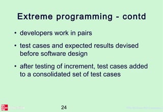 24 ©The McGraw-Hill Companies, 2
Extreme programming - contd
• developers work in pairs
• test cases and expected results devised
before software design
• after testing of increment, test cases added
to a consolidated set of test cases
 