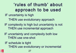 27 ©The McGraw-Hill Companies, 2
‘rules of thumb’ about
approach to be used
IF uncertainty is high
THEN use evolutionary approach
IF complexity is high but uncertainty is not
THEN use incremental approach
IF uncertainty and complexity both low
THEN use one-shot
IF schedule is tight
THEN use evolutionary or incremental
 