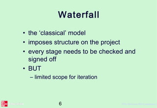 6 ©The McGraw-Hill Companies, 2
Waterfall
• the ‘classical’ model
• imposes structure on the project
• every stage needs to be checked and
signed off
• BUT
– limited scope for iteration
 