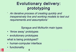 8 ©The McGraw-Hill Companies, 2
Evolutionary delivery:
prototyping
‘ An iterative process of creating quickly and
inexpensively live and working models to test out
requirements and assumptions’
Sprague and McNurlin main types
• ‘throw away’ prototypes
• evolutionary prototypes
what is being prototyped?
• human-computer interface
• functionality
 