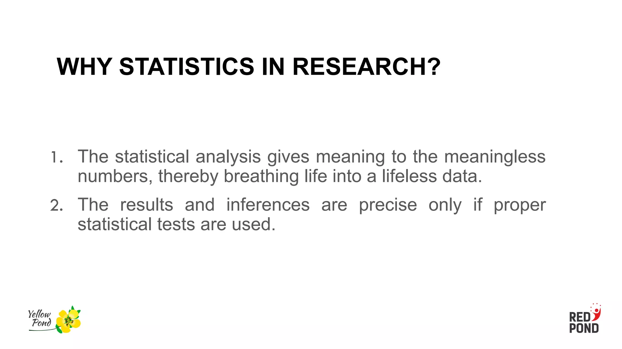 WHY STATISTICS IN RESEARCH?
1. The statistical analysis gives meaning to the meaningless
numbers, thereby breathing life into a lifeless data.
2. The results and inferences are precise only if proper
statistical tests are used.
 