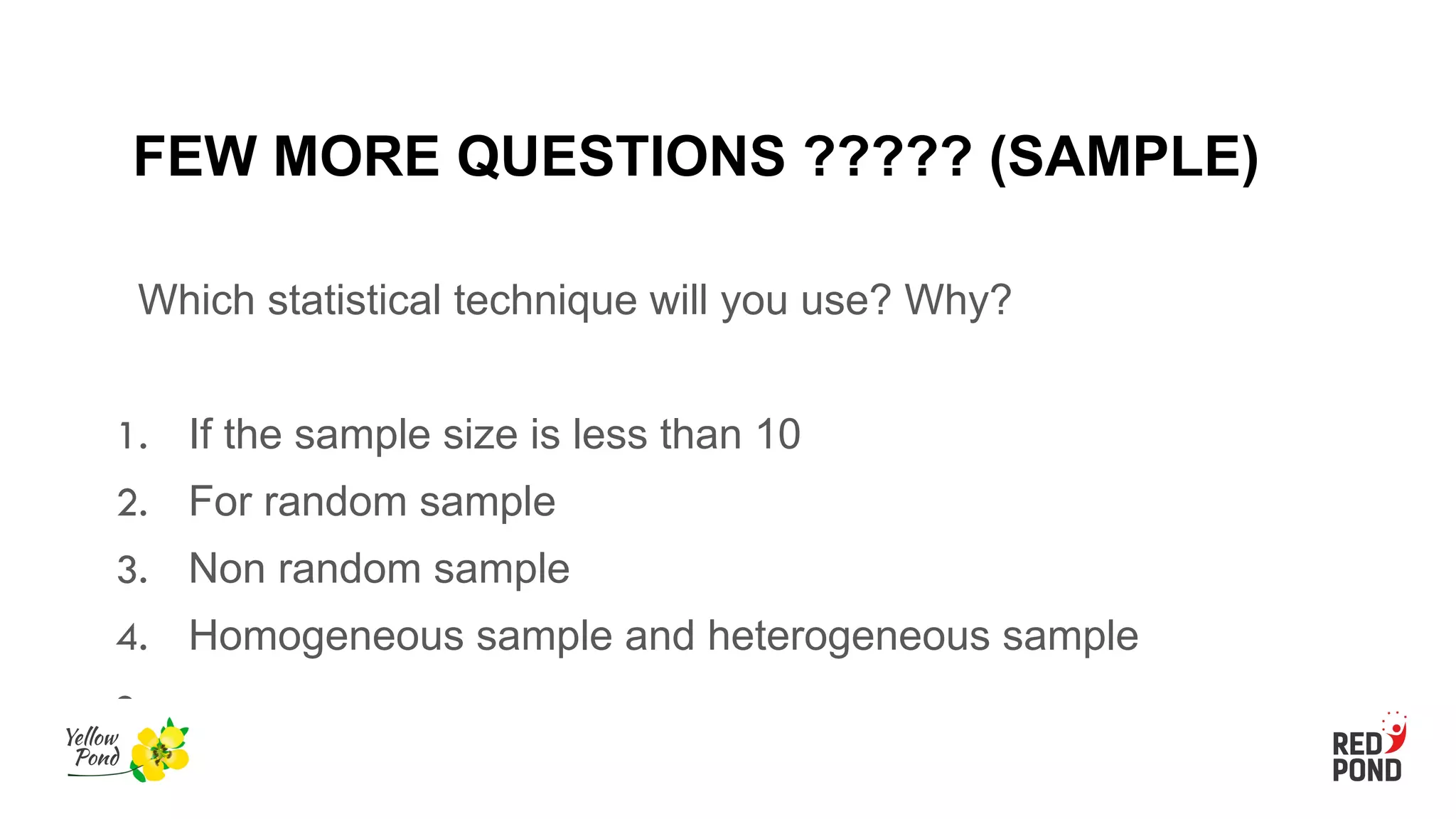 FEW MORE QUESTIONS ????? (SAMPLE)
Which statistical technique will you use? Why?
1. If the sample size is less than 10
2. For random sample
3. Non random sample
4. Homogeneous sample and heterogeneous sample
●
 