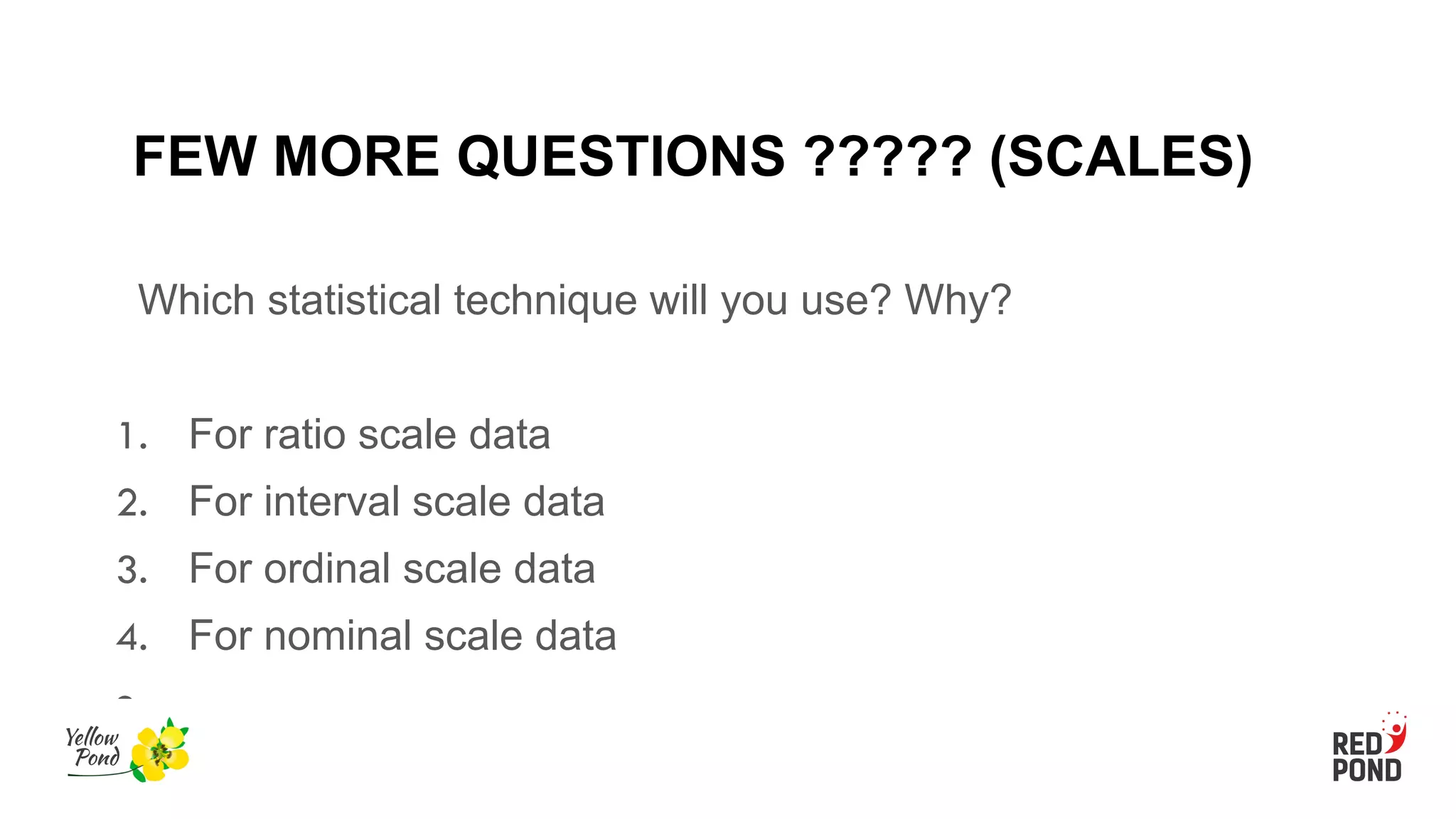 FEW MORE QUESTIONS ????? (SCALES)
Which statistical technique will you use? Why?
1. For ratio scale data
2. For interval scale data
3. For ordinal scale data
4. For nominal scale data
●
 