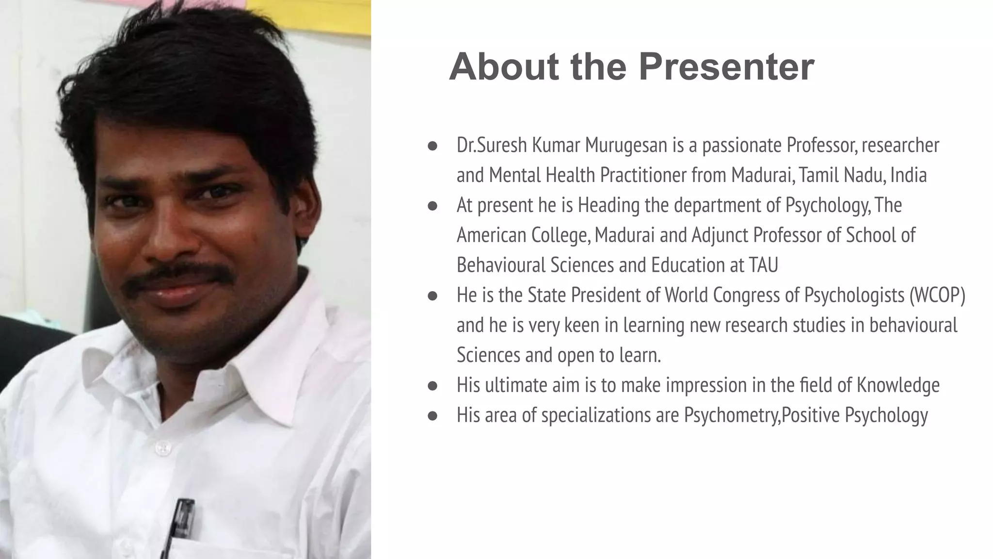 About the Presenter
● Dr.Suresh Kumar Murugesan is a passionate Professor,researcher
and Mental Health Practitioner from Madurai,Tamil Nadu,India
● At present he is Heading the department of Psychology,The
American College,Madurai and Adjunct Professor of School of
Behavioural Sciences and Education at TAU
● He is the State President of World Congress of Psychologists (WCOP)
and he is very keen in learning new research studies in behavioural
Sciences and open to learn.
● His ultimate aim is to make impression in the ﬁeld of Knowledge
● His area of specializations are Psychometry,Positive Psychology
 