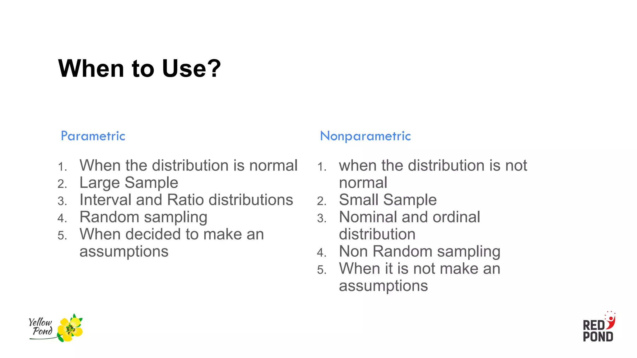 When to Use?
Parametric
1. When the distribution is normal
2. Large Sample
3. Interval and Ratio distributions
4. Random sampling
5. When decided to make an
assumptions
Nonparametric
1. when the distribution is not
normal
2. Small Sample
3. Nominal and ordinal
distribution
4. Non Random sampling
5. When it is not make an
assumptions
 