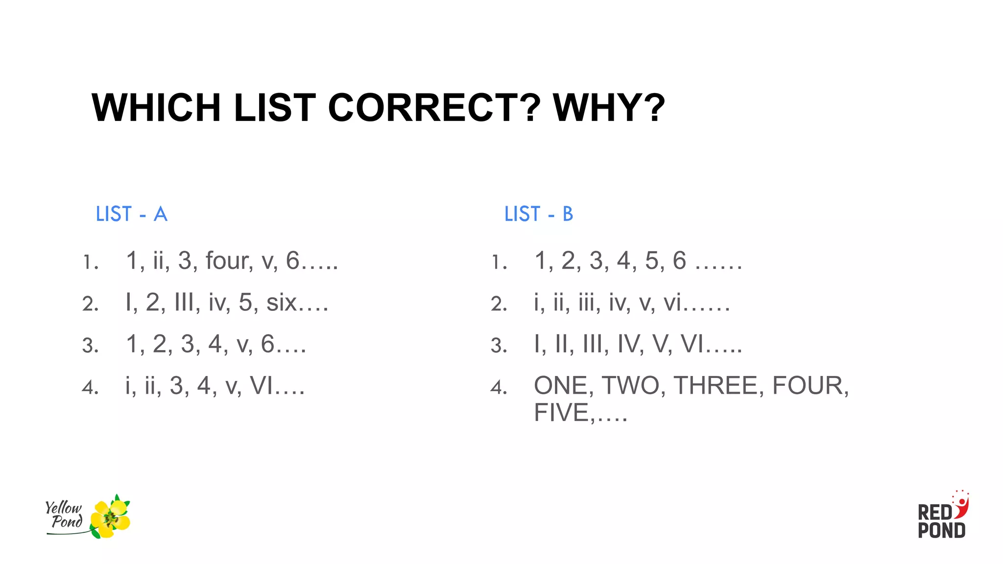 WHICH LIST CORRECT? WHY?
LIST - A
1. 1, ii, 3, four, v, 6…..
2. I, 2, III, iv, 5, six….
3. 1, 2, 3, 4, v, 6….
4. i, ii, 3, 4, v, VI….
LIST - B
1. 1, 2, 3, 4, 5, 6 ……
2. i, ii, iii, iv, v, vi……
3. I, II, III, IV, V, VI…..
4. ONE, TWO, THREE, FOUR,
FIVE,….
 