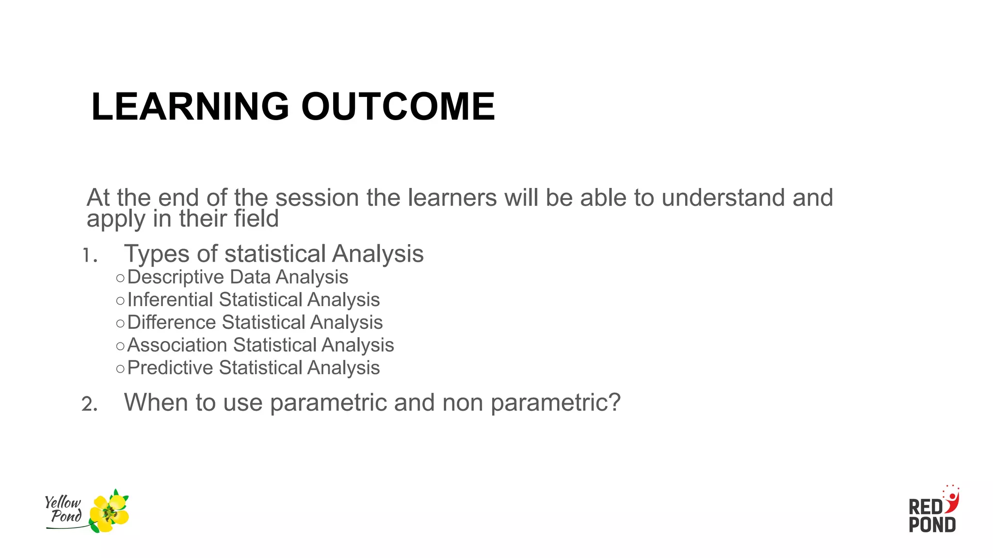 LEARNING OUTCOME
At the end of the session the learners will be able to understand and
apply in their field
1. Types of statistical Analysis
○Descriptive Data Analysis
○Inferential Statistical Analysis
○Difference Statistical Analysis
○Association Statistical Analysis
○Predictive Statistical Analysis
2. When to use parametric and non parametric?
 