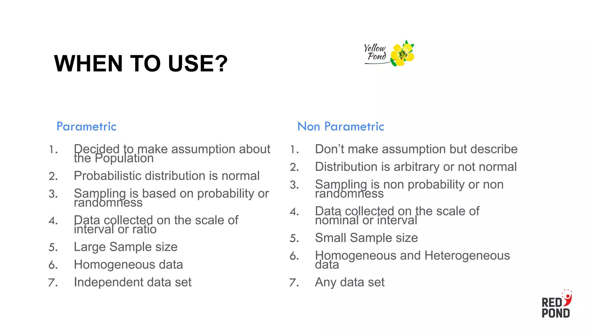 WHEN TO USE?
Parametric
1. Decided to make assumption about
the Population
2. Probabilistic distribution is normal
3. Sampling is based on probability or
randomness
4. Data collected on the scale of
interval or ratio
5. Large Sample size
6. Homogeneous data
7. Independent data set
Non Parametric
1. Don’t make assumption but describe
2. Distribution is arbitrary or not normal
3. Sampling is non probability or non
randomness
4. Data collected on the scale of
nominal or interval
5. Small Sample size
6. Homogeneous and Heterogeneous
data
7. Any data set
 