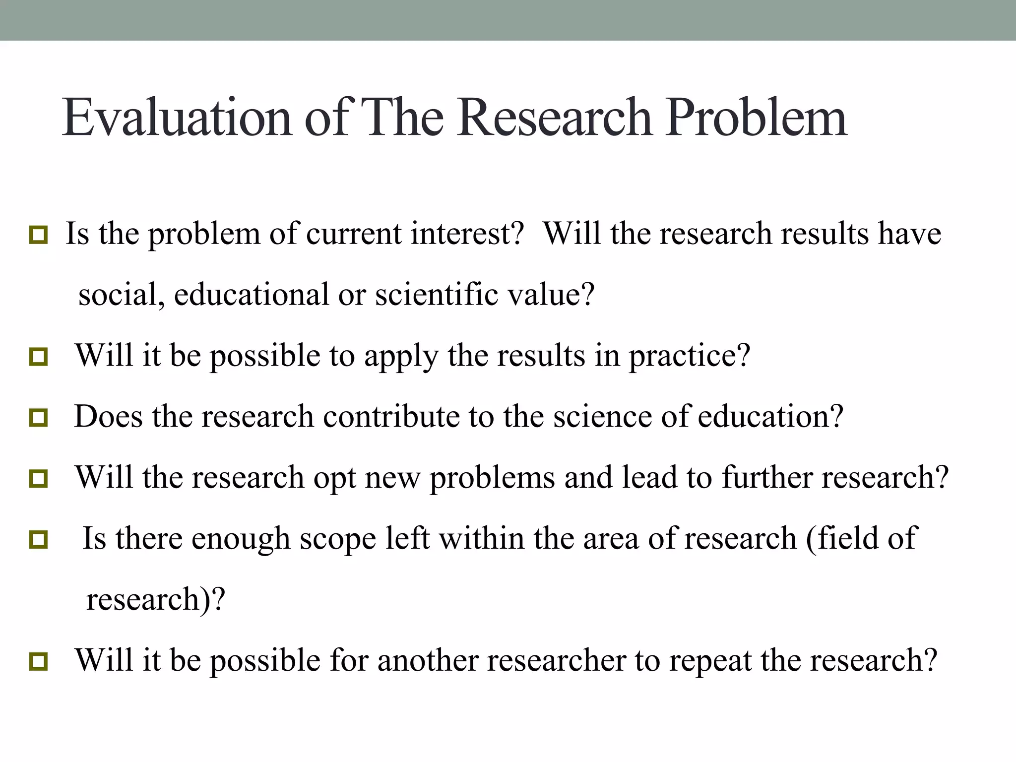 Evaluation of The Research Problem 
 Is the problem of current interest? Will the research results have 
social, educational or scientific value? 
 Will it be possible to apply the results in practice? 
 Does the research contribute to the science of education? 
 Will the research opt new problems and lead to further research? 
 Is there enough scope left within the area of research (field of 
research)? 
 Will it be possible for another researcher to repeat the research? 
 