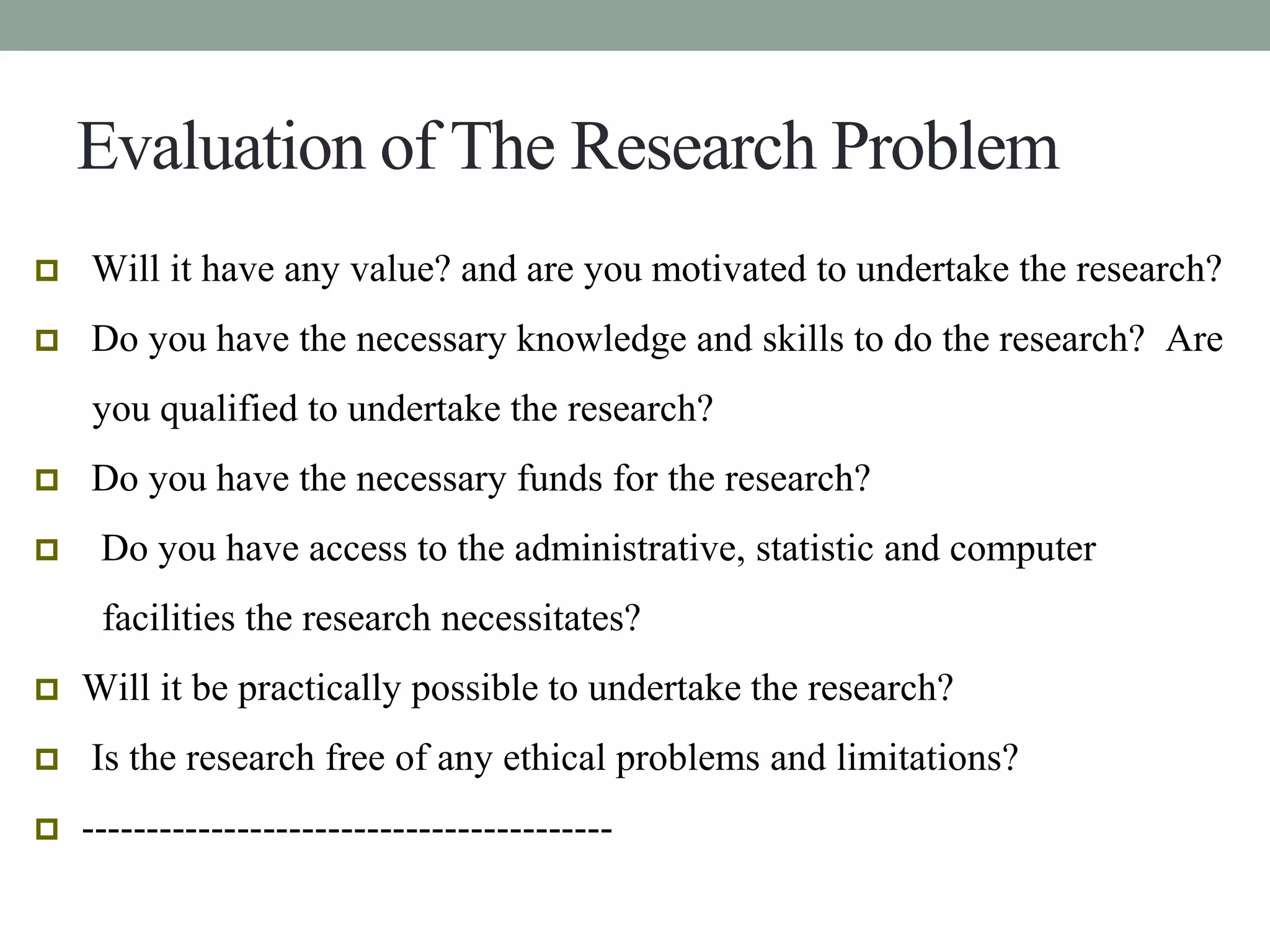 Evaluation of The Research Problem 
 Will it have any value? and are you motivated to undertake the research? 
 Do you have the necessary knowledge and skills to do the research? Are 
you qualified to undertake the research? 
 Do you have the necessary funds for the research? 
 Do you have access to the administrative, statistic and computer 
facilities the research necessitates? 
 Will it be practically possible to undertake the research? 
 Is the research free of any ethical problems and limitations? 
 ----------------------------------------- 
 