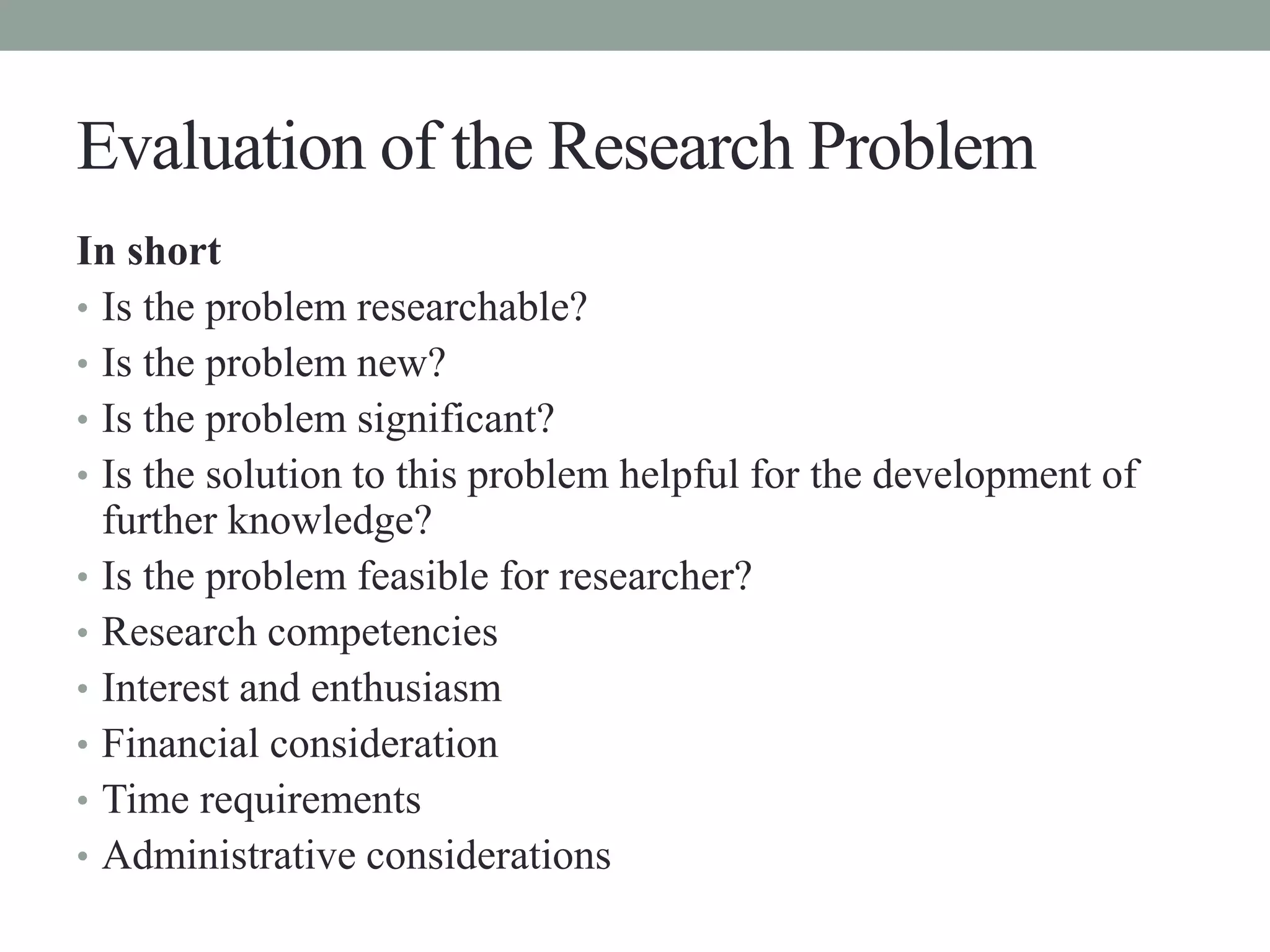 Evaluation of the Research Problem 
In short 
• Is the problem researchable? 
• Is the problem new? 
• Is the problem significant? 
• Is the solution to this problem helpful for the development of 
further knowledge? 
• Is the problem feasible for researcher? 
• Research competencies 
• Interest and enthusiasm 
• Financial consideration 
• Time requirements 
• Administrative considerations 
 