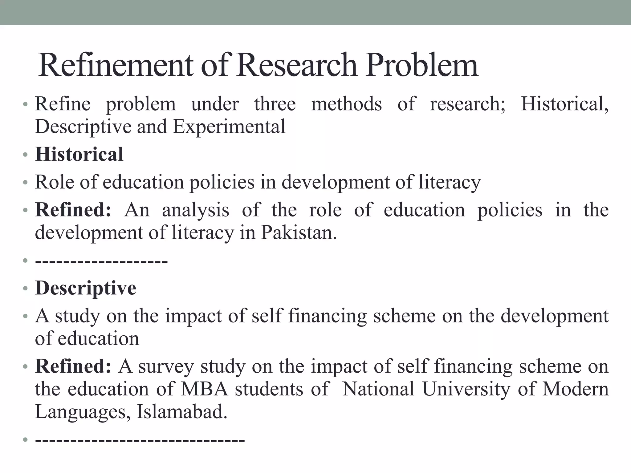 Refinement of Research Problem 
• Refine problem under three methods of research; Historical, 
Descriptive and Experimental 
• Historical 
• Role of education policies in development of literacy 
• Refined: An analysis of the role of education policies in the 
development of literacy in Pakistan. 
• ------------------- 
• Descriptive 
• A study on the impact of self financing scheme on the development 
of education 
• Refined: A survey study on the impact of self financing scheme on 
the education of MBA students of National University of Modern 
Languages, Islamabad. 
• ------------------------------ 
 