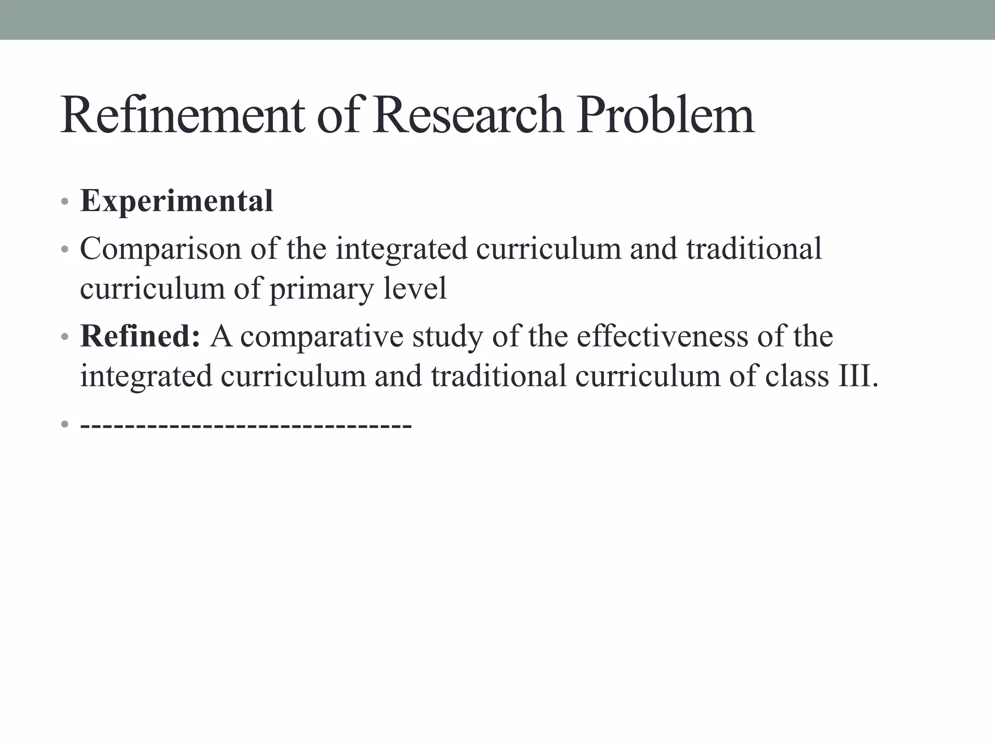 Refinement of Research Problem 
• Experimental 
• Comparison of the integrated curriculum and traditional 
curriculum of primary level 
• Refined: A comparative study of the effectiveness of the 
integrated curriculum and traditional curriculum of class III. 
• ------------------------------ 
 