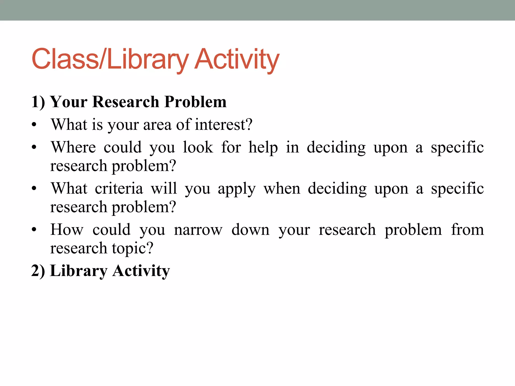 Class/Library Activity 
1) Your Research Problem 
• What is your area of interest? 
• Where could you look for help in deciding upon a specific 
research problem? 
• What criteria will you apply when deciding upon a specific 
research problem? 
• How could you narrow down your research problem from 
research topic? 
2) Library Activity 
