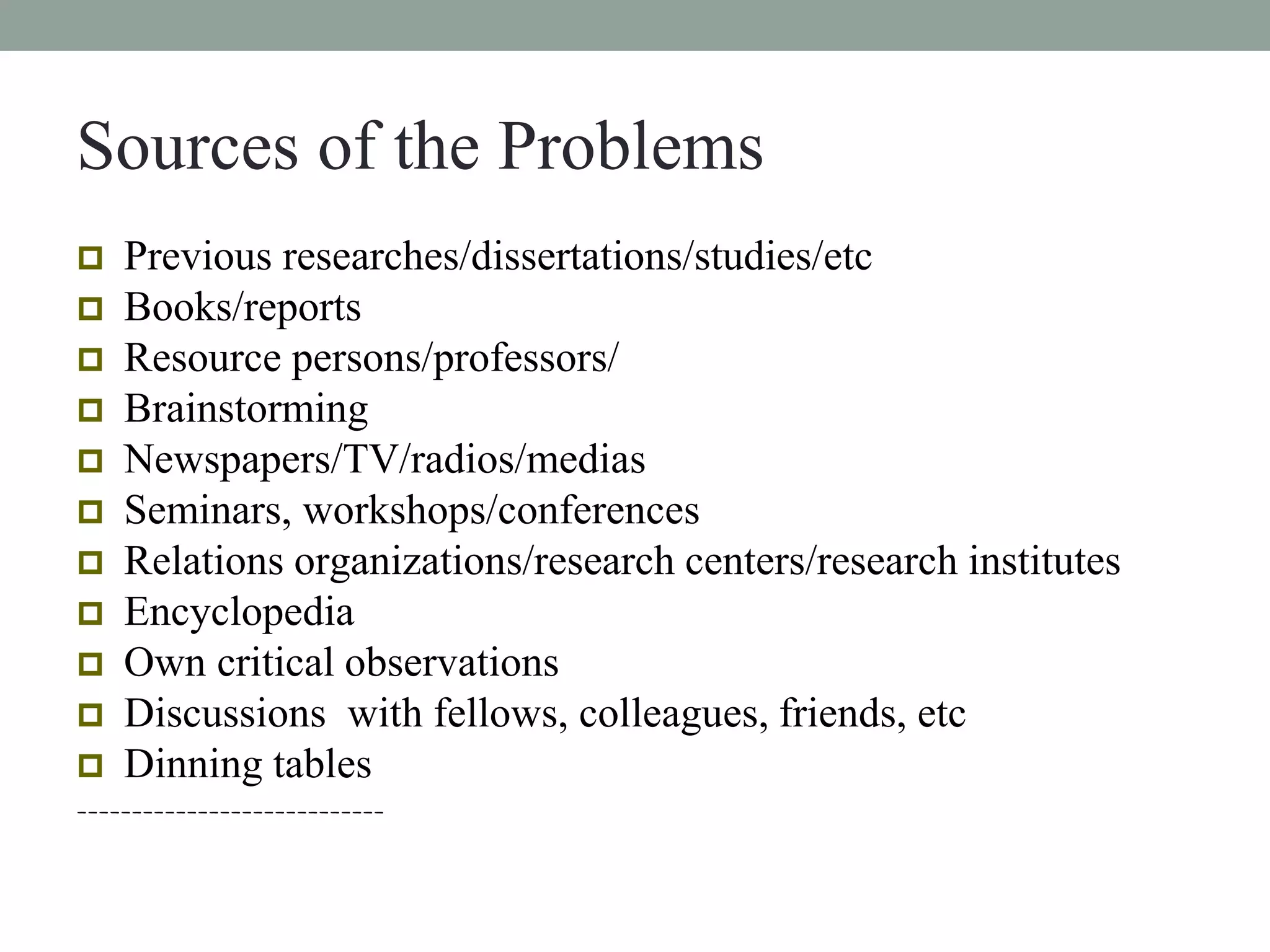 Sources of the Problems 
 Previous researches/dissertations/studies/etc 
 Books/reports 
 Resource persons/professors/ 
 Brainstorming 
 Newspapers/TV/radios/medias 
 Seminars, workshops/conferences 
 Relations organizations/research centers/research institutes 
 Encyclopedia 
 Own critical observations 
 Discussions with fellows, colleagues, friends, etc 
 Dinning tables 
---------------------------- 
 