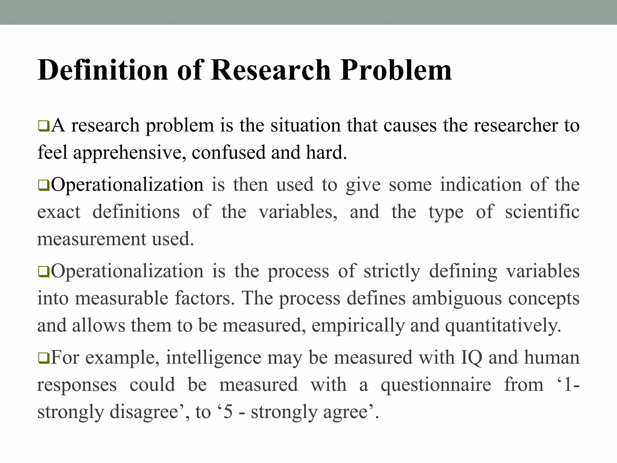 Definition of Research Problem 
A research problem is the situation that causes the researcher to 
feel apprehensive, confused and hard. 
Operationalization is then used to give some indication of the 
exact definitions of the variables, and the type of scientific 
measurement used. 
Operationalization is the process of strictly defining variables 
into measurable factors. The process defines ambiguous concepts 
and allows them to be measured, empirically and quantitatively. 
For example, intelligence may be measured with IQ and human 
responses could be measured with a questionnaire from ‘1- 
strongly disagree’, to ‘5 - strongly agree’. 
 