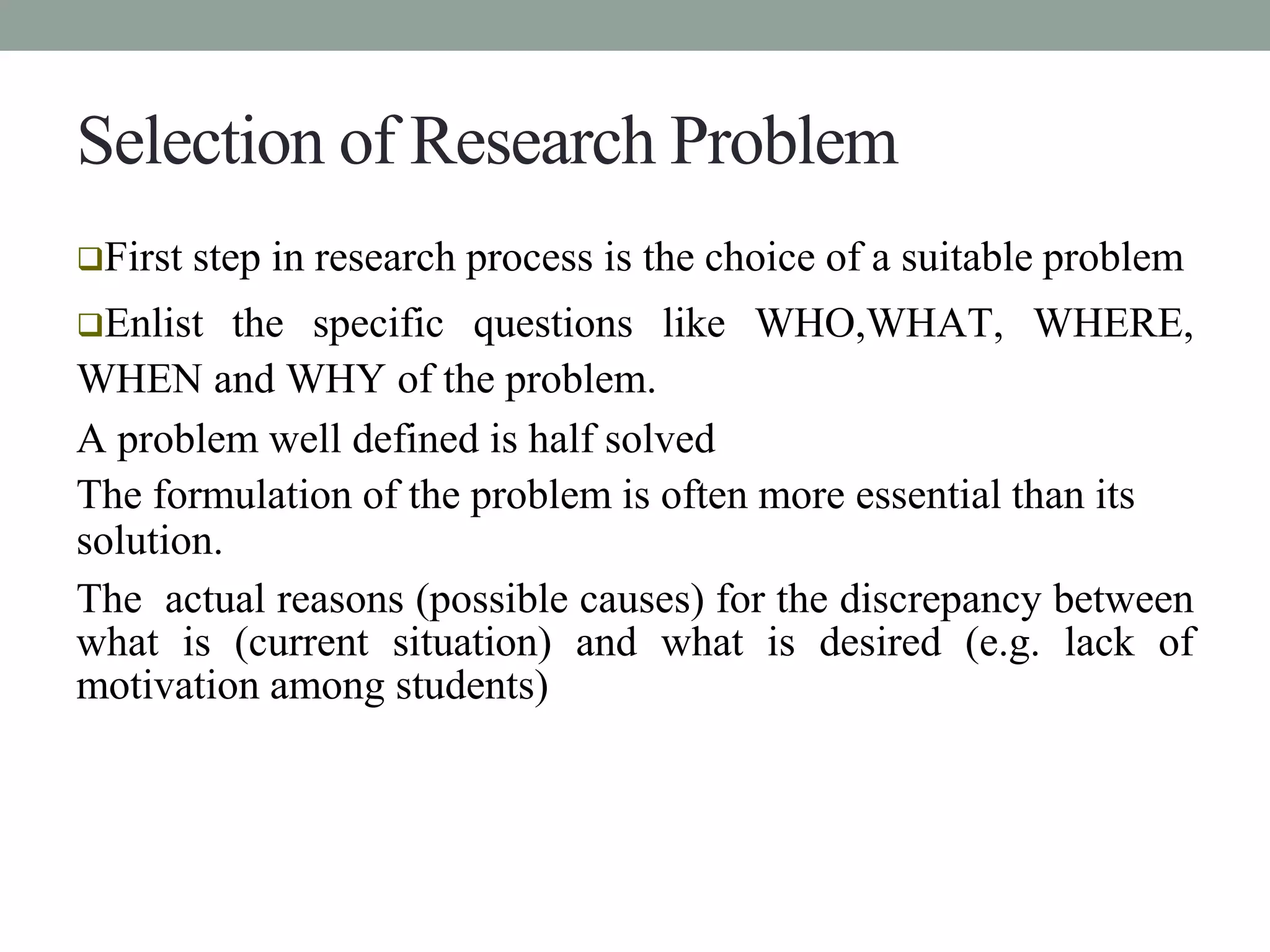Selection of Research Problem 
First step in research process is the choice of a suitable problem 
Enlist the specific questions like WHO,WHAT, WHERE, 
WHEN and WHY of the problem. 
A problem well defined is half solved 
The formulation of the problem is often more essential than its 
solution. 
The actual reasons (possible causes) for the discrepancy between 
what is (current situation) and what is desired (e.g. lack of 
motivation among students) 
 