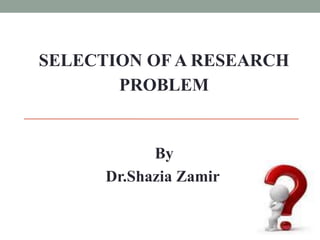 SELECTION OF A RESEARCH 
PROBLEM 
By 
Dr.Shazia Zamir 
 
