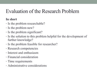 Evaluation of the Research Problem 
In short 
• Is the problem researchable? 
• Is the problem new? 
• Is the problem sign...