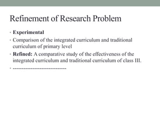 Refinement of Research Problem 
• Experimental 
• Comparison of the integrated curriculum and traditional 
curriculum of p...