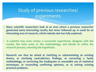  Many scientific researchers look at an area where a previous researcher
generated some interesting results, but never followed up. It could be an
interesting area of research, which nobody else has fully explored.
 A scientist may even review a successful experiment, disagree with the
results, the tests used, or the methodology, and decide to refine the
research process, retesting the hypothesis.
 Research can thus be aimed at clarifying or substantiating an existing
theory, at clarifying contradictory findings, at correcting a faulty
methodology, at correcting the inadequate or unsuitable use of statistical
techniques, at reconciling conflicting opinions, or at solving existing
practical problems.
Study of previous researches/
experiments
 