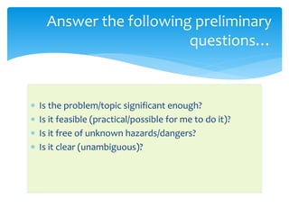 Is the problem/topic significant enough?
 Is it feasible (practical/possible for me to do it)?
 Is it free of unknown hazards/dangers?
 Is it clear (unambiguous)?
Answer the following preliminary
questions…
 