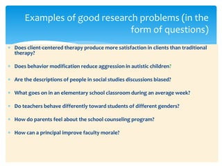  Does client-centered therapy produce more satisfaction in clients than traditional
therapy?
 Does behavior modification reduce aggression in autistic children?
 Are the descriptions of people in social studies discussions biased?
 What goes on in an elementary school classroom during an average week?
 Do teachers behave differently toward students of different genders?
 How do parents feel about the school counseling program?
 How can a principal improve faculty morale?
Examples of good research problems (in the
form of questions)
 