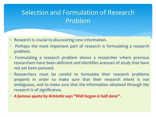  Research is crucial to discovering new information.
 Perhaps the most important part of research is formulating a research
problem.
 Formulating a research problem shows a researcher where previous
researchers have been deficient and identifies avenues of study that have
not yet been pursued.
 Researchers must be careful to formulate their research problems
properly in order to make sure that their research intent is not
ambiguous, and to make sure that the information obtained through the
research is of significance.
 A famous quote by Aristotle says "Well begun is half done" .
Selection and Formulation of Research
Problem
 