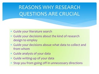  Guide your literature search
 Guide your decisions about the kind of research
design to employ
 Guide your decisions aboue what data to collect and
from whom
 Guide analysis of your data
 Guide writing-up of your data
 Stop you from going off in unnecessary directions
REASONS WHY RESEARCH
QUESTIONS ARE CRUCIAL
 