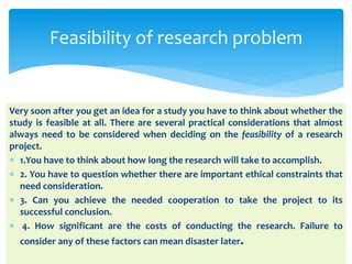 Very soon after you get an idea for a study you have to think about whether the
study is feasible at all. There are several practical considerations that almost
always need to be considered when deciding on the feasibility of a research
project.
 1.You have to think about how long the research will take to accomplish.
 2. You have to question whether there are important ethical constraints that
need consideration.
 3. Can you achieve the needed cooperation to take the project to its
successful conclusion.
 4. How significant are the costs of conducting the research. Failure to
consider any of these factors can mean disaster later.
Feasibility of research problem
 