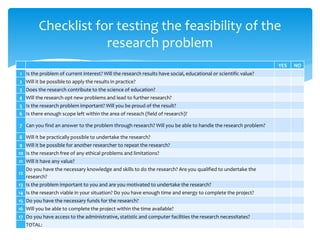 YES NO
1 Is the problem of current interest? Will the research results have social, educational or scientific value?
2 Will it be possible to apply the results in practice?
3 Does the research contribute to the science of education?
4 Will the research opt new problems and lead to further research?
5 Is the research problem important? Will you be proud of the result?
6 Is there enough scope left within the area of reseach (field of research)?
7 Can you find an answer to the problem through research? Will you be able to handle the research problem?
8 Will it be practically possible to undertake the research?
9 Will it be possible for another researcher to repeat the research?
10 Is the research free of any ethical problems and limitations?
11 Will it have any value?
12
Do you have the necessary knowledge and skills to do the research? Are you qualified to undertake the
research?
13 Is the problem important to you and are you motivated to undertake the research?
14 Is the research viable in your situation? Do you have enough time and energy to complete the project?
15 Do you have the necessary funds for the research?
16 Will you be able to complete the project within the time available?
17 Do you have access to the administrative, statistic and computer facilities the research necessitates?
TOTAL:
Checklist for testing the feasibility of the
research problem
 