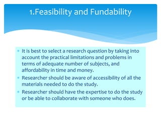  It is best to select a research question by taking into
account the practical limitations and problems in
terms of adequate number of subjects, and
affordability in time and money.
 Researcher should be aware of accessibility of all the
materials needed to do the study.
 Researcher should have the expertise to do the study
or be able to collaborate with someone who does.
1.Feasibility and Fundability
 