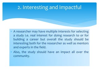  A researcher may have multiple interests for selecting
a study i.e. real interest for doing research to or for
building a career but overall the study should be
interesting both for the researcher as well as mentors
and experts in the field.
 Also, the study should have an impact all over the
community.
2. Interesting and Impactful
 