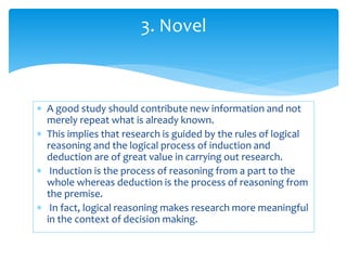  A good study should contribute new information and not
merely repeat what is already known.
 This implies that research is guided by the rules of logical
reasoning and the logical process of induction and
deduction are of great value in carrying out research.
 Induction is the process of reasoning from a part to the
whole whereas deduction is the process of reasoning from
the premise.
 In fact, logical reasoning makes research more meaningful
in the context of decision making.
3. Novel
 