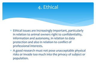  Ethical issues are increasingly important, particularly
in relation to animal owners right to confidentiality,
information and autonomy, in relation to data
protection and also in relation to conflict of
professional interests.
 A good research must not pose unacceptable physical
risks or invade too much into the privacy of subject or
population.
4. Ethical
 