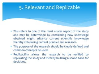  This refers to one of the most crucial aspect of the study
and may be determined by considering how knowledge
obtained might advance current scientific knowledge
thereby influencing current practice and research.
 The purpose of the research should be clearly defined and
common concepts be used.
 Replicability allows the research to be verified by
replicating the study and thereby building a sound basis for
decisions.
5. Relevant and Replicable
 