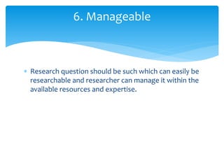  Research question should be such which can easily be
researchable and researcher can manage it within the
available resources and expertise.
6. Manageable
 
